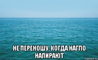  не переношу, когда нагло напирают