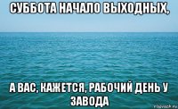 суббота начало выходных, а вас, кажется, рабочий день у завода