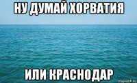 ну думай хорватия или краснодар