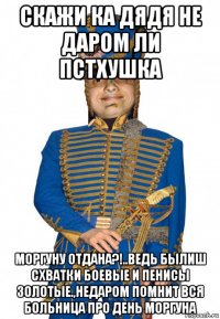 скажи ка дядя не даром ли пстхушка моргуну отдана?!..ведь былиш схватки боевые и пенисы золотые.,недаром помнит вся больница про день моргуна