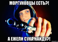 моргуновцы есть?! а ежели сука найду?!