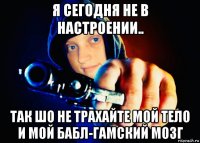 я сегодня не в настроении.. так шо не трахайте мой тело и мой бабл-гамский мозг