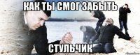 как ты смог забыть стульчик