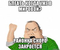 блеать когда уже в мировой? районка скоро закроется