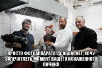  просто фотоаппарата с собою нет, хочу запечатлеть момент вашего искаженного личика