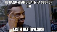 не надо уламывать на звонок пм если нет продаж