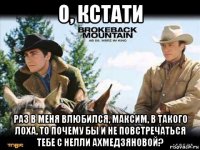 о, кстати раз в меня влюбился, максим, в такого лоха, то почему бы и не повстречаться тебе с нелли ахмедзяновой?