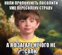 коли пропонують посолити уже пересолену страву а я взагалі нічого не солю