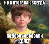 но в итоге как всегда подсосу обоссали еблет