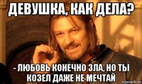 девушка, как дела? - любовь конечно зла, но ты козел даже не мечтай