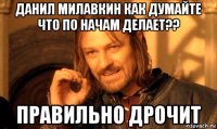 данил милавкин как думайте что по начам делает?? правильно дрочит