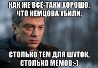 как же всё-таки хорошо, что немцова убили, столько тем для шуток, столько мемов:-)