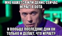 мне кажется или денис сейчас играет в dota и вообще последние дни он только и делает, что играет?