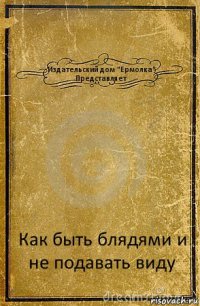 Издательский дом "Ермолка"
Представляет Как быть блядями и не подавать виду