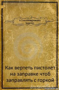 А.Токомпизданелло
трактат Как вертеть пистолет на заправке чтоб заправлять с горкой