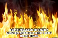  вот именно самые пердящие и бомбящие,дырявые и сидят в таких местах веками