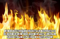  мужик настоящий плакаться жаловаться не должен! мужчина должен быть смелым, адекватным,серьёзным и натуралом!