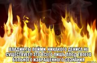  владик,ты пойми, никакого дениса не существует!! это всего лишь плод твоего больного извращенного сознания