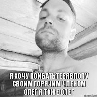  я хочу поибатьтебявпопу своим горячим членом олег я тоже олег