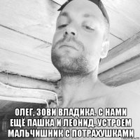  олег, зови владика. с нами ещё пашка и леонид. устроем мальчишник с потрахушками