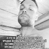  а это чё за сука, а вот это что за уродка, вот вы бабы сложные,это всё потому что ссыте сидя.э,чё ты там про мою дочь сказал?я ща приеду