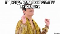 ты, когда мама принесла тебе вкусняшку: 