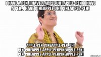 i have a pen, i have a apple uh! apple-pen! i have a pen, i have pineapple uh! pineapple-pen! apple-pen, pineapple-pen. uh! pen-pineapple-apple-penpineapple-pen! pen-pineapple-apple-penpineapple-pen!