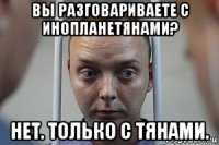 вы разговариваете с инопланетянами? нет. только с тянами.
