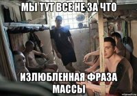 мы тут все не за что излюбленная фраза массы
