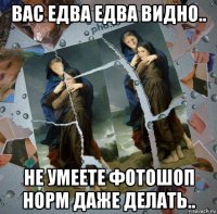 вас едва едва видно.. не умеете фотошоп норм даже делать..