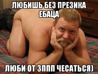 любишь без презика ебаца люби от зппп чесаться)