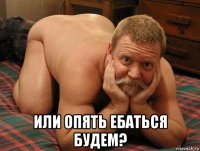  или опять ебаться будем?