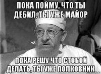 пока пойму, что ты дебил, ты уже майор пока решу что стобой делать, ты уже полковник