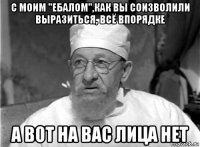 с моим "ебалом",как вы соизволили выразиться, всё впорядке а вот на вас лица нет