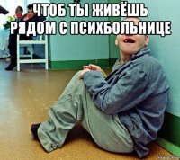 чтоб ты живёшь рядом с психбольнице 