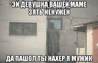 эй девушка вашей маме зять ненужен да пашол ты нахер я мужик