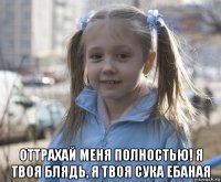  оттрахай меня полностью! я твоя блядь, я твоя сука ебаная