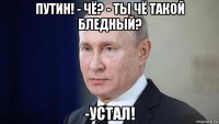путин! - чё? - ты чё такой бледный? -устал!
