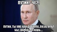 путин! -чё?! путин, ты уже как дракула..позагорал бы...народ пугаешь....