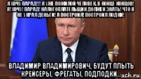 я хочу парад!!! я уже пожилой человек, в конце концов! я! хочу! парад! налогоплательщик должен знать! что я не украл деньги! а построил! построил лодки! владимир владимирович, будут плыть крейсеры, фрегаты, подлодки...