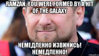 ramzan, you were formed by a hit of the galaxy немедленно извинись! немедленно!