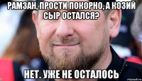 рамзан, прости покорно, а козий сыр остался? нет. уже не осталось