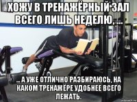 хожу в тренажёрный зал всего лишь неделю, ... ... а уже отлично разбираюсь, на каком тренажёре удобнее всего лежать.