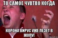 то самое чувтво когда корона вирус уже лезет в жопу!