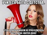 учитесь быть с детства.. чтоб в дальнейшем не приходилось ныть на не хватку денег