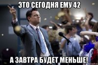 это сегодня ему 42 а завтра будет меньше!