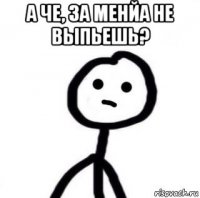 а че, за менйа не выпьешь? 