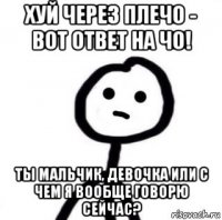 хуй через плечо - вот ответ на чо! ты мальчик, девочка или с чем я вообще говорю сейчас?