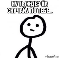 ну ты хде? йа скучайу по тебе... 