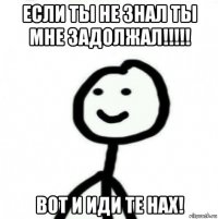 если ты не знал ты мне задолжал!!!!! вот и иди те нах!